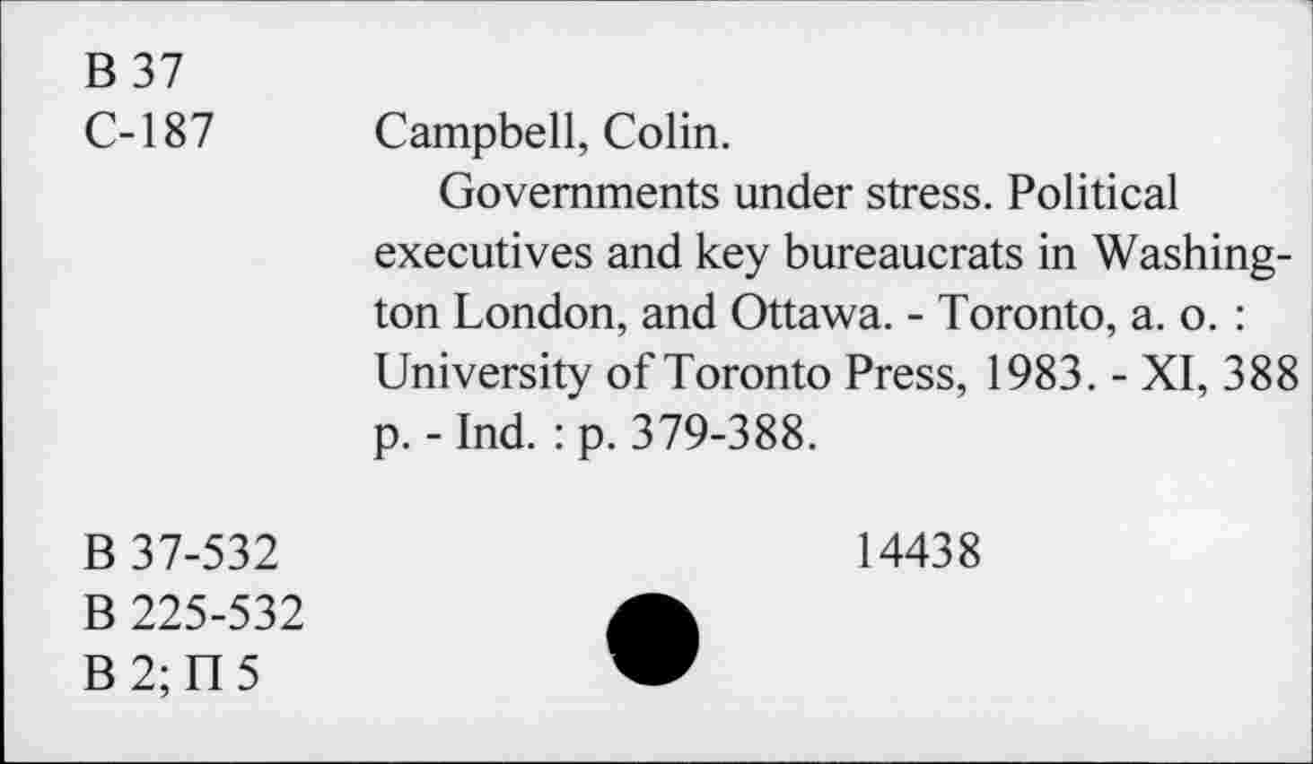 ﻿B 37
C-187 Campbell, Colin.
Governments under stress. Political executives and key bureaucrats in Washington London, and Ottawa. - Toronto, a. o. : University of Toronto Press, 1983. - XI, 388 p. - Ind. : p. 379-388.
B 37-532
B 225-532
B2;U5
14438